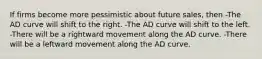 If firms become more pessimistic about future sales, then -The AD curve will shift to the right. -The AD curve will shift to the left. -There will be a rightward movement along the AD curve. -There will be a leftward movement along the AD curve.