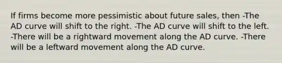 If firms become more pessimistic about future sales, then -The AD curve will shift to the right. -The AD curve will shift to the left. -There will be a rightward movement along the AD curve. -There will be a leftward movement along the AD curve.