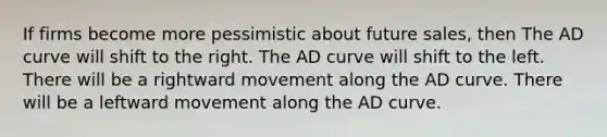 If firms become more pessimistic about future sales, then The AD curve will shift to the right. The AD curve will shift to the left. There will be a rightward movement along the AD curve. There will be a leftward movement along the AD curve.