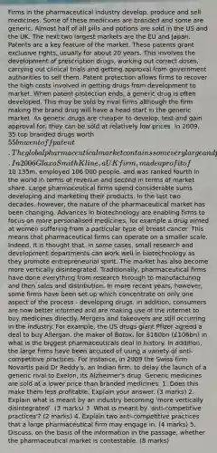 Firms in the pharmaceutical industry develop, produce and sell medicines. Some of these medicines are branded and some are generic. Almost half of all pills and potions are sold in the US and the UK. The next two largest markets are the EU and Japan. Patents are a key feature of the market. These patents grant exclusive rights, usually for about 20 years. This involves the development of prescription drugs, working out correct doses, carrying out clinical trials and getting approval from government authorities to sell them. Patent protection allows firms to recover the high costs involved in getting drugs from development to market. When patent protection ends, a generic drug is often developed. This may be sold by rival firms although the firm making the brand drug will have a head start in the generic market. As generic drugs are cheaper to develop, test and gain approval for, they can be sold at relatively low prices. In 2009, 35 top branded drugs worth 55bn went off patent. The global pharmaceutical market contains some very large and profitable firms. In 2006 GlaxoSmithKline, a UK firm, made a profit of10 135m, employed 106 000 people, and was ranked fourth in the world in terms of revenue and second in terms of market share. Large pharmaceutical firms spend considerable sums developing and marketing their products. In the last two decades, however, the nature of the pharmaceutical market has been changing. Advances in biotechnology are enabling firms to focus on more personalised medicines, for example a drug aimed at women suffering from a particular type of breast cancer. This means that pharmaceutical firms can operate on a smaller scale. Indeed, it is thought that, in some cases, small research and development departments can work well in biotechnology as they promote entrepreneurial spirit. The market has also become more vertically disintegrated. Traditionally, pharmaceutical firms have done everything from research through to manufacturing and then sales and distribution. In more recent years, however, some firms have been set up which concentrate on only one aspect of the process - developing drugs. In addition, consumers are now better informed and are making use of the internet to buy medicines directly. Mergers and takeovers are still occurring in the industry. For example, the US drugs giant Pfizer agreed a deal to buy Allergan, the maker of Botox, for 160bn (£106bn) in what is the biggest pharmaceuticals deal in history. In addition, the large firms have been accused of using a variety of anti-competitive practices. For instance, in 2009 the Swiss firm Novartis paid Dr Reddy's, an Indian firm, to delay the launch of a generic rival to Exelon, its Alzheimer's drug. Generic medicines are sold at a lower price than branded medicines. 1. Does this make them less profitable. Explain your answer. (3 marks) 2. Explain what is meant by an industry becoming 'more vertically disintegrated'. (3 marks) 3. What is meant by 'anti-competitive practices'? (2 marks) 4. Explain two anti-competitive practices that a large pharmaceutical firm may engage in. (4 marks) 5. Discuss, on the basis of the information in the passage, whether the pharmaceutical market is contestable. (8 marks)