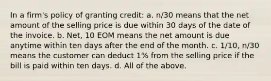 In a firm's policy of granting credit: a. n/30 means that the net amount of the selling price is due within 30 days of the date of the invoice. b. Net, 10 EOM means the net amount is due anytime within ten days after the end of the month. c. 1/10, n/30 means the customer can deduct 1% from the selling price if the bill is paid within ten days. d. All of the above.