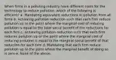 When firms in a polluting industry have different costs for the technology to reduce pollution, which of the following is efficient? a. Mandating equivalent reductions in pollution from all firms b. Achieving pollution reduction such that each firm reduce pollution up to the point where the marginal cost of reducing pollution is equal to the total social benefit of the reductions for each firm c. Achieving pollution reduction such that each firm reduces pollution up to the point where the marginal cost of reducing pollution is equal to the marginal social benefit of that reduction for each firm d. Mandating that each firm reduce pollution up to the point where the marginal benefit of doing so is zero e. None of the above