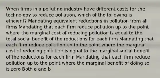 When firms in a polluting industry have different costs for the technology to reduce pollution, which of the following is efficient? Mandating equivalent reductions in pollution from all firms Mandating that each firm reduce pollution up to the point where the marginal cost of reducing pollution is equal to the total social benefit of the reductions for each firm Mandating that each firm reduce pollution up to the point where the marginal cost of reducing pollution is equal to the marginal social benefit of the reductions for each firm Mandating that each firm reduce pollution up to the point where the marginal benefit of doing so is zero Both a and b