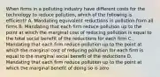 When firms in a polluting industry have different costs for the technology to reduce pollution, which of the following is efficient? A. Mandating equivalent reductions in pollution from all firms B. Mandating that each firm reduce pollution up to the point at which the marginal cost of reducing pollution is equal to the total social benefit of the reductions for each firm C. Mandating that each firm reduce pollution up to the point at which the marginal cost of reducing pollution for each firm is equal to the marginal social benefit of the reductions D. Mandating that each firm reduce pollution up to the point at which the marginal benefit of doing so is zero