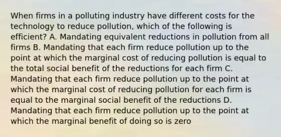 When firms in a polluting industry have different costs for the technology to reduce pollution, which of the following is efficient? A. Mandating equivalent reductions in pollution from all firms B. Mandating that each firm reduce pollution up to the point at which the marginal cost of reducing pollution is equal to the total social benefit of the reductions for each firm C. Mandating that each firm reduce pollution up to the point at which the marginal cost of reducing pollution for each firm is equal to the marginal social benefit of the reductions D. Mandating that each firm reduce pollution up to the point at which the marginal benefit of doing so is zero