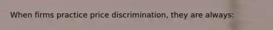 When firms practice price discrimination, they are always: