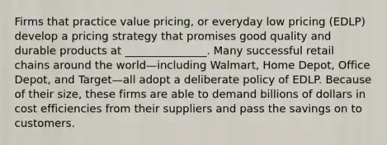 Firms that practice value pricing, or everyday low pricing (EDLP) develop a pricing strategy that promises good quality and durable products at _______________. Many successful retail chains around the world—including Walmart, Home Depot, Office Depot, and Target—all adopt a deliberate policy of EDLP. Because of their size, these firms are able to demand billions of dollars in cost efficiencies from their suppliers and pass the savings on to customers.