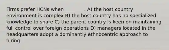 Firms prefer HCNs when ________. A) the host country environment is complex B) the host country has no specialized knowledge to share C) the parent country is keen on maintaining full control over foreign operations D) managers located in the headquarters adopt a dominantly ethnocentric approach to hiring