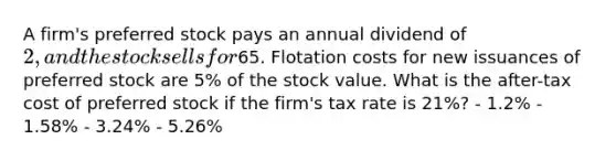 A firm's preferred stock pays an annual dividend of 2, and the stock sells for65. Flotation costs for new issuances of preferred stock are 5% of the stock value. What is the after-tax cost of preferred stock if the firm's tax rate is 21%? - 1.2% - 1.58% - 3.24% - 5.26%