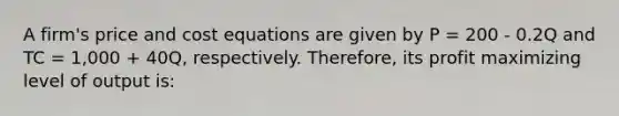 A firm's price and cost equations are given by P = 200 - 0.2Q and TC = 1,000 + 40Q, respectively. Therefore, its profit maximizing level of output is: