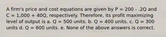 A firm's price and cost equations are given by P = 200 - .2Q and C = 1,000 + 40Q, respectively. Therefore, its profit maximizing level of output is a. Q = 500 units. b. Q = 400 units. c. Q = 300 units d. Q = 600 units. e. None of the above answers is correct.