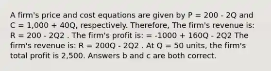 A firm's price and cost equations are given by P = 200 - 2Q and C = 1,000 + 40Q, respectively. Therefore, The firm's revenue is: R = 200 - 2Q2 . The firm's profit is: = -1000 + 160Q - 2Q2 The firm's revenue is: R = 200Q - 2Q2 . At Q = 50 units, the firm's total profit is 2,500. Answers b and c are both correct.