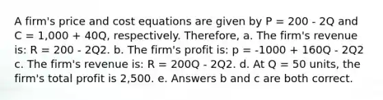 A firm's price and cost equations are given by P = 200 - 2Q and C = 1,000 + 40Q, respectively. Therefore, a. The firm's revenue is: R = 200 - 2Q2. b. The firm's profit is: p = -1000 + 160Q - 2Q2 c. The firm's revenue is: R = 200Q - 2Q2. d. At Q = 50 units, the firm's total profit is 2,500. e. Answers b and c are both correct.