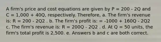 A firm's price and cost equations are given by P = 200 - 2Q and C = 1,000 + 40Q, respectively. Therefore, a. The firm's revenue is: R = 200 - 2Q2 . b. The firm's profit is: = -1000 + 160Q - 2Q2 c. The firm's revenue is: R = 200Q - 2Q2 . d. At Q = 50 units, the firm's total profit is 2,500. e. Answers b and c are both correct.