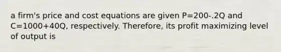 a firm's price and cost equations are given P=200-.2Q and C=1000+40Q, respectively. Therefore, its profit maximizing level of output is