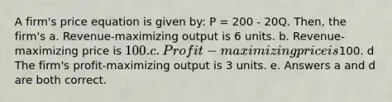 A firm's price equation is given by: P = 200 - 20Q. Then, the firm's a. Revenue-maximizing output is 6 units. b. Revenue-maximizing price is 100. c. Profit-maximizing price is100. d The firm's profit-maximizing output is 3 units. e. Answers a and d are both correct.