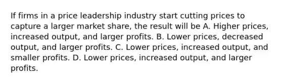 If firms in a price leadership industry start cutting prices to capture a larger market share, the result will be A. Higher prices, increased output, and larger profits. B. Lower prices, decreased output, and larger profits. C. Lower prices, increased output, and smaller profits. D. Lower prices, increased output, and larger profits.