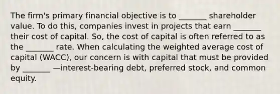 The firm's primary financial objective is to _______ shareholder value. To do this, companies invest in projects that earn _______ their cost of capital. So, the cost of capital is often referred to as the _______ rate. When calculating the <a href='https://www.questionai.com/knowledge/koL1NUNNcJ-weighted-average' class='anchor-knowledge'>weighted average</a> cost of capital (WACC), our concern is with capital that must be provided by _______ —interest-bearing debt, preferred stock, and common equity.