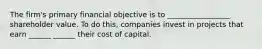 The firm's primary financial objective is to _________________ shareholder value. To do this, companies invest in projects that earn ______ ______ their cost of capital.