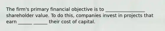 The firm's primary financial objective is to _________________ shareholder value. To do this, companies invest in projects that earn ______ ______ their cost of capital.