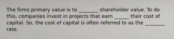 The firms primary value is to ________ shareholder value. To do this, companies invest in projects that earn ______ their cost of capital. So, the cost of capital is often referred to as the ________ rate.