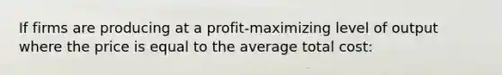 If firms are producing at a profit-maximizing level of output where the price is equal to the average total cost: