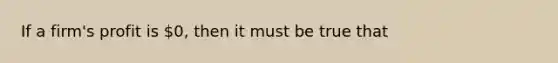 If a​ firm's profit is​ 0, then it must be true that