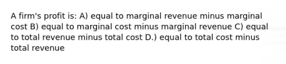 A firm's profit is: A) equal to marginal revenue minus marginal cost B) equal to marginal cost minus marginal revenue C) equal to total revenue minus total cost D.) equal to total cost minus total revenue