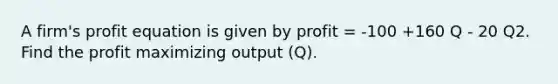 A firm's profit equation is given by profit = -100 +160 Q - 20 Q2. Find the profit maximizing output (Q).