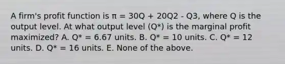 A firm's profit function is π = 30Q + 20Q2 - Q3, where Q is the output level. At what output level (Q*) is the marginal profit maximized? A. Q* = 6.67 units. B. Q* = 10 units. C. Q* = 12 units. D. Q* = 16 units. E. None of the above.