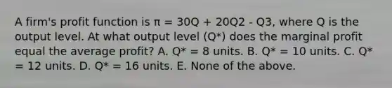 A firm's profit function is π = 30Q + 20Q2 - Q3, where Q is the output level. At what output level (Q*) does the marginal profit equal the average profit? A. Q* = 8 units. B. Q* = 10 units. C. Q* = 12 units. D. Q* = 16 units. E. None of the above.