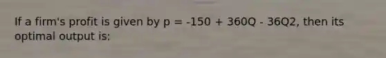 If a firm's profit is given by p = -150 + 360Q - 36Q2, then its optimal output is: