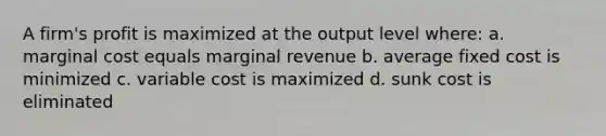 A firm's profit is maximized at the output level where: a. marginal cost equals marginal revenue b. average fixed cost is minimized c. variable cost is maximized d. sunk cost is eliminated