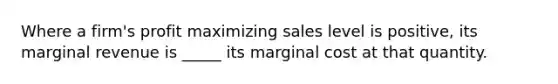 Where a firm's profit maximizing sales level is positive, its marginal revenue is _____ its marginal cost at that quantity.