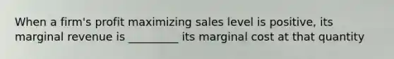 When a firm's profit maximizing sales level is positive, its marginal revenue is _________ its marginal cost at that quantity