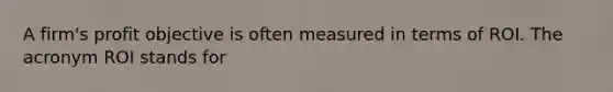 A firm's profit objective is often measured in terms of ROI. The acronym ROI stands for