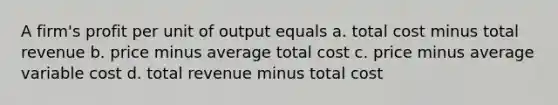 A firm's profit per unit of output equals a. total cost minus total revenue b. price minus average total cost c. price minus average variable cost d. total revenue minus total cost