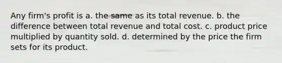 Any firm's profit is a. the same as its total revenue. b. the difference between total revenue and total cost. c. product price multiplied by quantity sold. d. determined by the price the firm sets for its product.