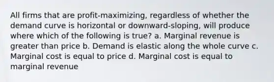 All firms that are profit-maximizing, regardless of whether the demand curve is horizontal or downward-sloping, will produce where which of the following is true? a. Marginal revenue is greater than price b. Demand is elastic along the whole curve c. Marginal cost is equal to price d. Marginal cost is equal to marginal revenue