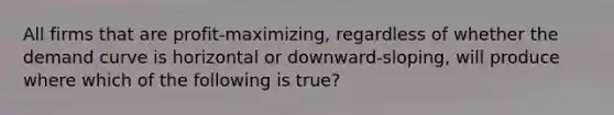 All firms that are profit-maximizing, regardless of whether the demand curve is horizontal or downward-sloping, will produce where which of the following is true?