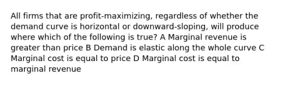 All firms that are profit-maximizing, regardless of whether the demand curve is horizontal or downward-sloping, will produce where which of the following is true? A Marginal revenue is greater than price B Demand is elastic along the whole curve C Marginal cost is equal to price D Marginal cost is equal to marginal revenue