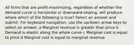 All firms that are profit-maximizing, regardless of whether the demand curve is horizontal or downward-sloping, will produce where which of the following is true? Select an answer and submit. For keyboard navigation, use the up/down arrow keys to select an answer. a Marginal revenue is greater than price b Demand is elastic along the whole curve c Marginal cost is equal to price d Marginal cost is equal to marginal revenue