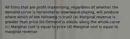 All firms that are profit-maximizing, regardless of whether the demand curve is horizontal or downward-sloping, will produce where which of the following is true? (a) Marginal revenue is greater than price (b) Demand is elastic along the whole curve (c) Marginal cost is equal to price (d) Marginal cost is equal to marginal revenue