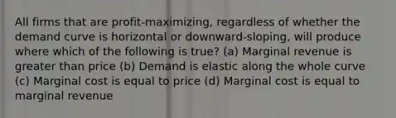 All firms that are profit-maximizing, regardless of whether the demand curve is horizontal or downward-sloping, will produce where which of the following is true? (a) Marginal revenue is greater than price (b) Demand is elastic along the whole curve (c) Marginal cost is equal to price (d) Marginal cost is equal to marginal revenue