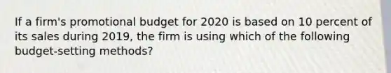 If a firm's promotional budget for 2020 is based on 10 percent of its sales during 2019, the firm is using which of the following budget-setting methods?