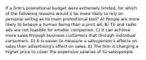 If a firm's promotional budget were extremely limited, for which of the following reasons would it be more likely to rely on personal selling as its main promotional tool? A) People are more likely to believe a human being than a print ad. B) TV and radio ads are not feasible for smaller companies. C) It can achieve more sales through business customers that through individual consumers. D) It is easier to measure a salesperson's effects on sales than advertising's effect on sales. E) The firm is charging a higher price to cover the expensive salaries of its salespeople.