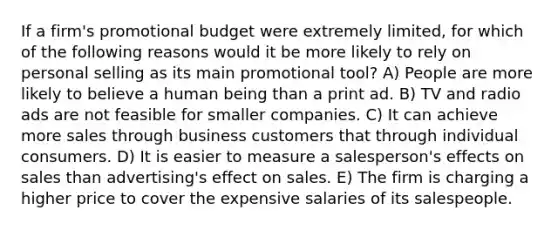 If a firm's promotional budget were extremely limited, for which of the following reasons would it be more likely to rely on personal selling as its main promotional tool? A) People are more likely to believe a human being than a print ad. B) TV and radio ads are not feasible for smaller companies. C) It can achieve more sales through business customers that through individual consumers. D) It is easier to measure a salesperson's effects on sales than advertising's effect on sales. E) The firm is charging a higher price to cover the expensive salaries of its salespeople.