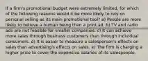 If a firm's promotional budget were extremely limited, for which of the following reasons would it be more likely to rely on personal selling as its main promotional tool? a) People are more likely to believe a human being than a print ad. b) TV and radio ads are not feasible for smaller companies. c) It can achieve more sales through business customers than through individual consumers. d) It is easier to measure a salesperson's effects on sales than advertising's effects on sales. e) The firm is charging a higher price to cover the expensive salaries of its salespeople.