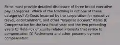 Firms must provide detailed disclosure of three broad executive pay categories. Which of the following is not one of these categories? A) Costs incurred by the corporation for executive travel, entertainment, and other "expense account" items B) Compensation for the last fiscal year and the two preceding years C) Holdings of equity-related interests that relate to compensation D) Retirement and other postemployment compensation