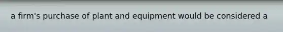 a firm's purchase of plant and equipment would be considered a